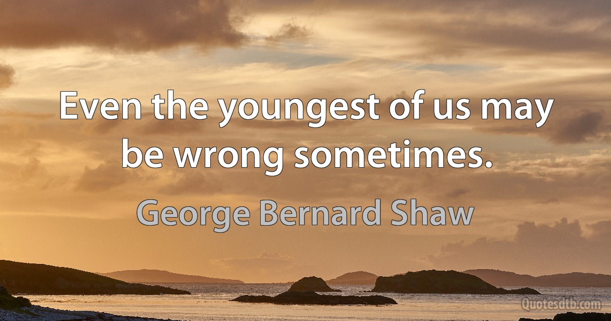 Even the youngest of us may be wrong sometimes. (George Bernard Shaw)