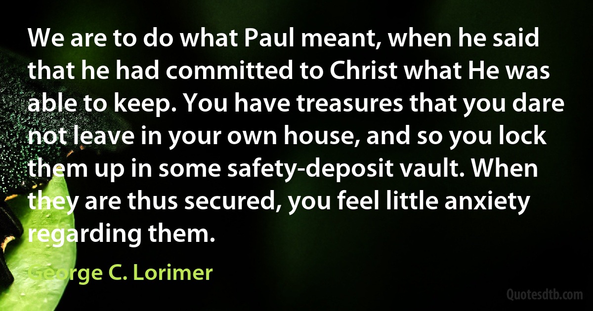 We are to do what Paul meant, when he said that he had committed to Christ what He was able to keep. You have treasures that you dare not leave in your own house, and so you lock them up in some safety-deposit vault. When they are thus secured, you feel little anxiety regarding them. (George C. Lorimer)