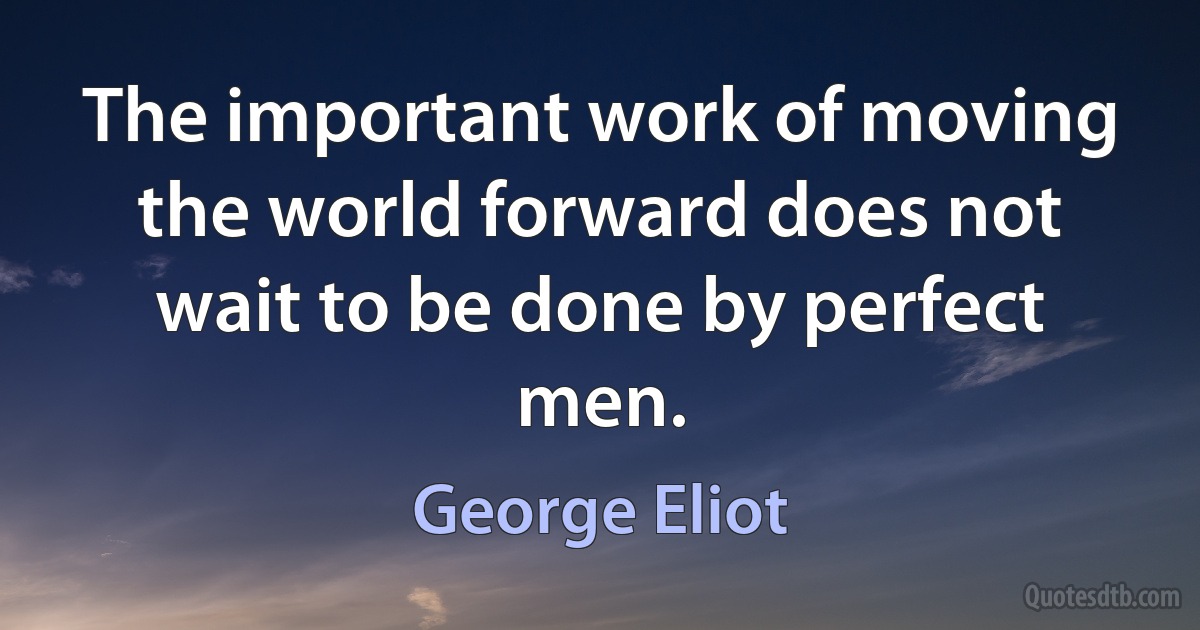 The important work of moving the world forward does not wait to be done by perfect men. (George Eliot)