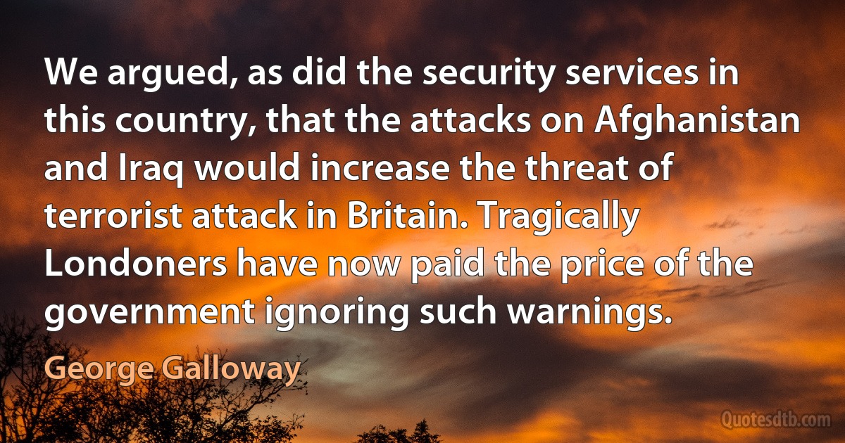 We argued, as did the security services in this country, that the attacks on Afghanistan and Iraq would increase the threat of terrorist attack in Britain. Tragically Londoners have now paid the price of the government ignoring such warnings. (George Galloway)