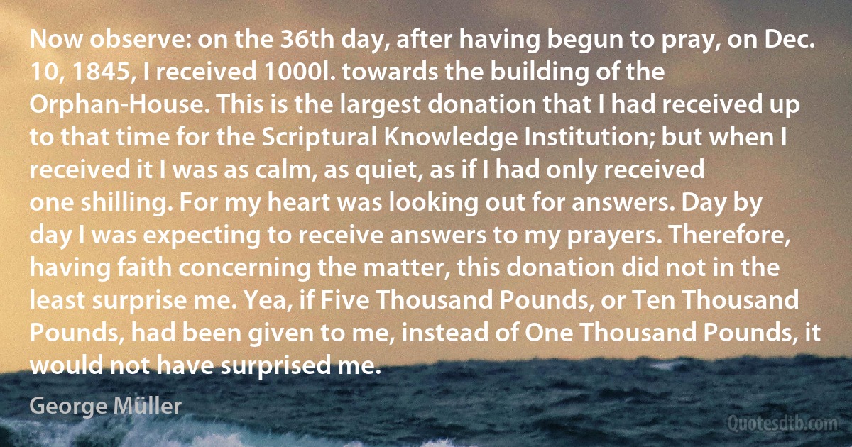 Now observe: on the 36th day, after having begun to pray, on Dec. 10, 1845, I received 1000l. towards the building of the Orphan-House. This is the largest donation that I had received up to that time for the Scriptural Knowledge Institution; but when I received it I was as calm, as quiet, as if I had only received one shilling. For my heart was looking out for answers. Day by day I was expecting to receive answers to my prayers. Therefore, having faith concerning the matter, this donation did not in the least surprise me. Yea, if Five Thousand Pounds, or Ten Thousand Pounds, had been given to me, instead of One Thousand Pounds, it would not have surprised me. (George Müller)