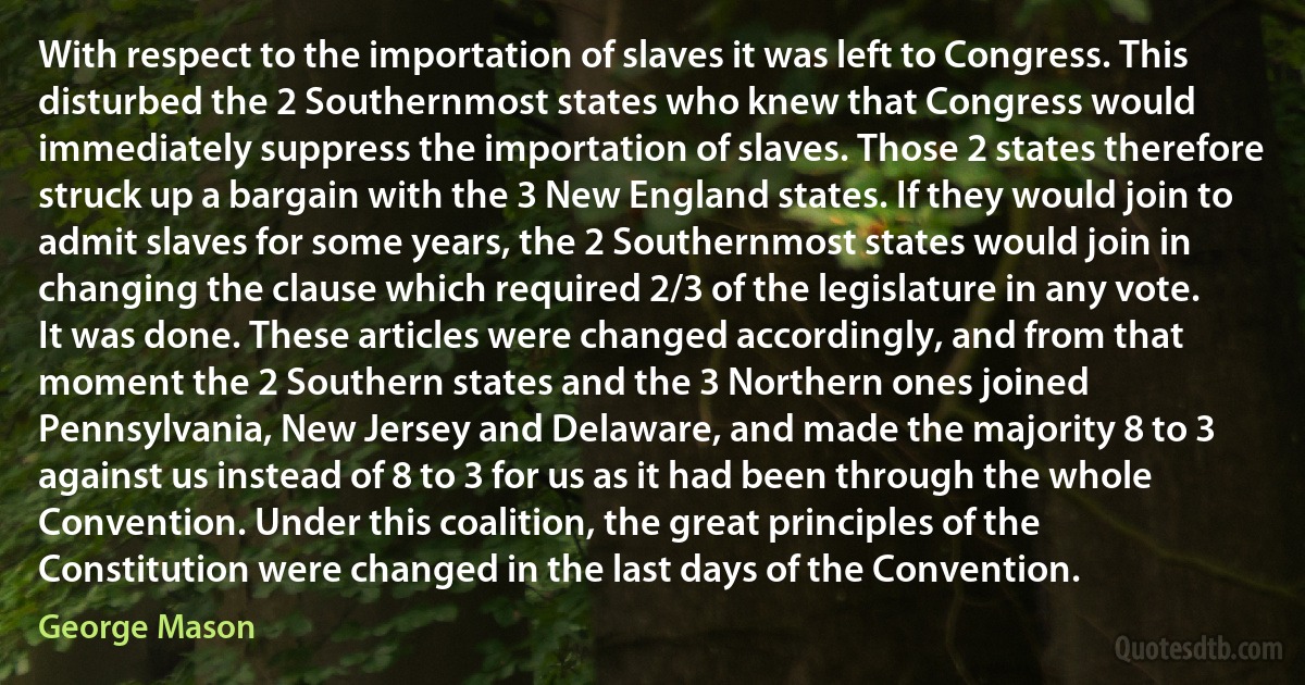 With respect to the importation of slaves it was left to Congress. This disturbed the 2 Southernmost states who knew that Congress would immediately suppress the importation of slaves. Those 2 states therefore struck up a bargain with the 3 New England states. If they would join to admit slaves for some years, the 2 Southernmost states would join in changing the clause which required 2/3 of the legislature in any vote. It was done. These articles were changed accordingly, and from that moment the 2 Southern states and the 3 Northern ones joined Pennsylvania, New Jersey and Delaware, and made the majority 8 to 3 against us instead of 8 to 3 for us as it had been through the whole Convention. Under this coalition, the great principles of the Constitution were changed in the last days of the Convention. (George Mason)