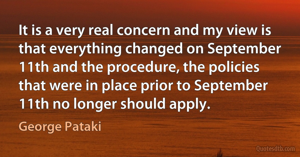 It is a very real concern and my view is that everything changed on September 11th and the procedure, the policies that were in place prior to September 11th no longer should apply. (George Pataki)