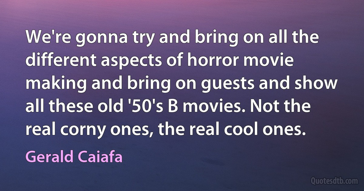 We're gonna try and bring on all the different aspects of horror movie making and bring on guests and show all these old '50's B movies. Not the real corny ones, the real cool ones. (Gerald Caiafa)