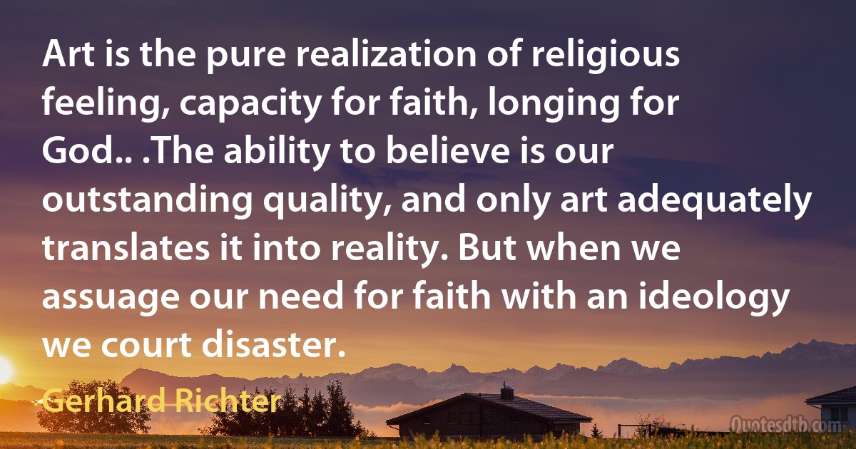 Art is the pure realization of religious feeling, capacity for faith, longing for God.. .The ability to believe is our outstanding quality, and only art adequately translates it into reality. But when we assuage our need for faith with an ideology we court disaster. (Gerhard Richter)