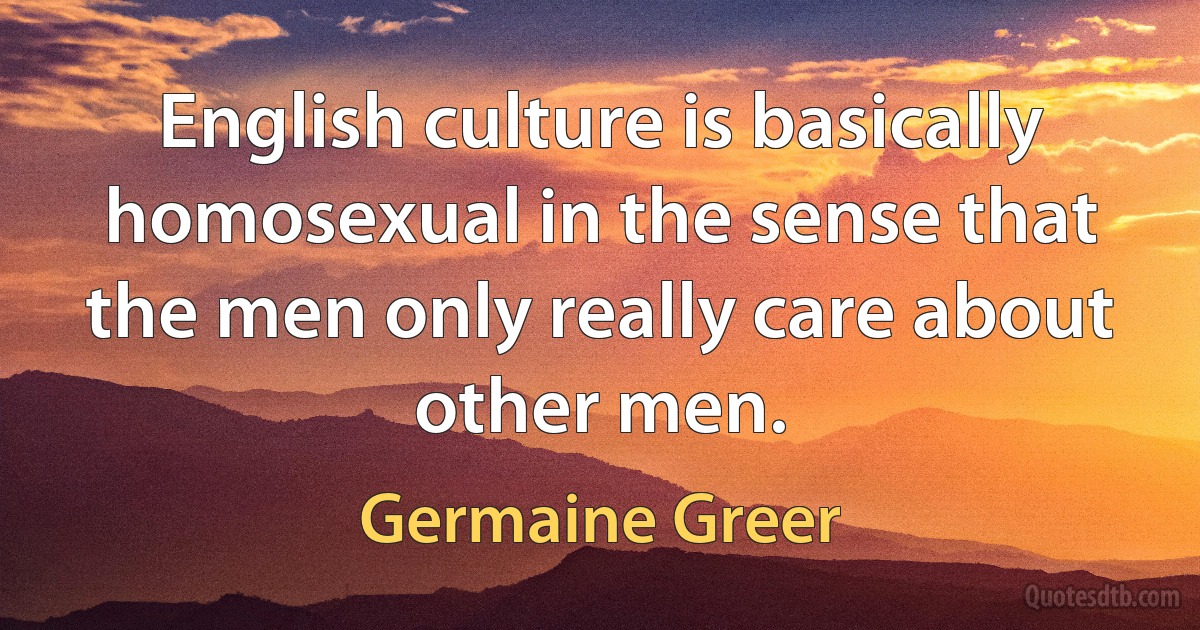 English culture is basically homosexual in the sense that the men only really care about other men. (Germaine Greer)