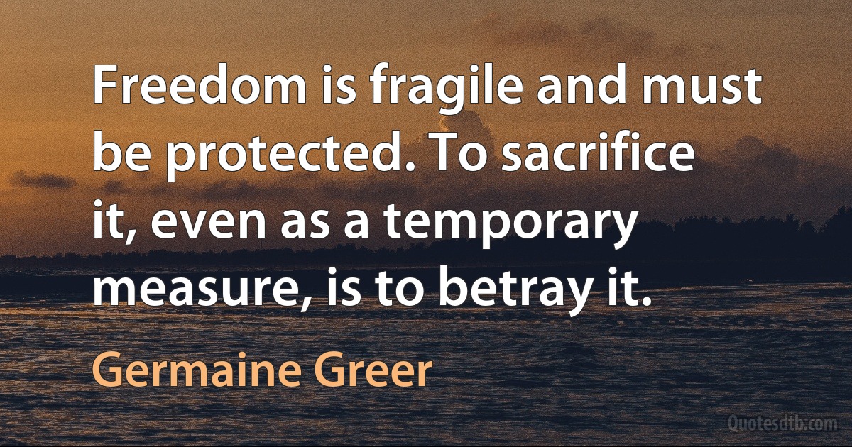 Freedom is fragile and must be protected. To sacrifice it, even as a temporary measure, is to betray it. (Germaine Greer)