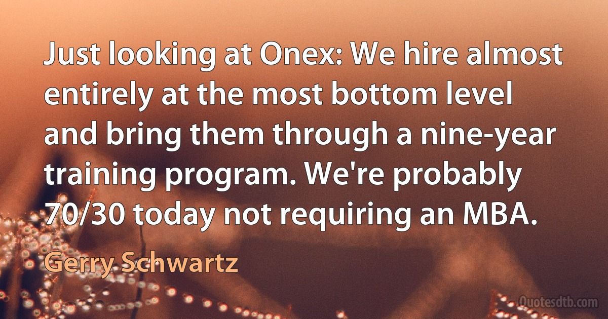 Just looking at Onex: We hire almost entirely at the most bottom level and bring them through a nine-year training program. We're probably 70/30 today not requiring an MBA. (Gerry Schwartz)