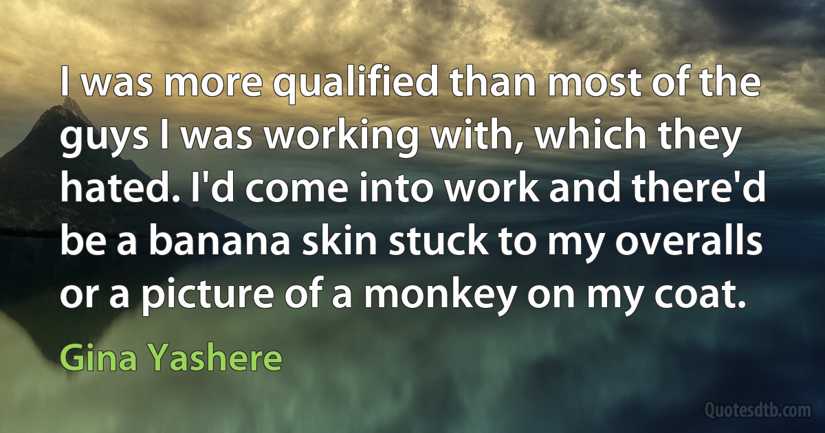 I was more qualified than most of the guys I was working with, which they hated. I'd come into work and there'd be a banana skin stuck to my overalls or a picture of a monkey on my coat. (Gina Yashere)