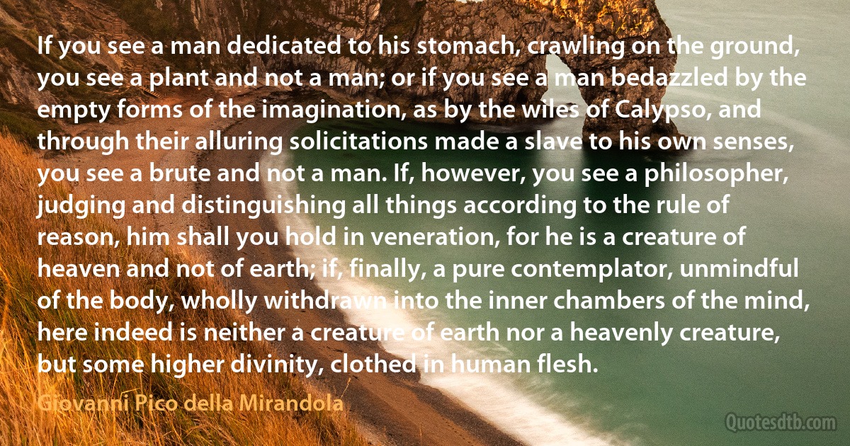 If you see a man dedicated to his stomach, crawling on the ground, you see a plant and not a man; or if you see a man bedazzled by the empty forms of the imagination, as by the wiles of Calypso, and through their alluring solicitations made a slave to his own senses, you see a brute and not a man. If, however, you see a philosopher, judging and distinguishing all things according to the rule of reason, him shall you hold in veneration, for he is a creature of heaven and not of earth; if, finally, a pure contemplator, unmindful of the body, wholly withdrawn into the inner chambers of the mind, here indeed is neither a creature of earth nor a heavenly creature, but some higher divinity, clothed in human flesh. (Giovanni Pico della Mirandola)