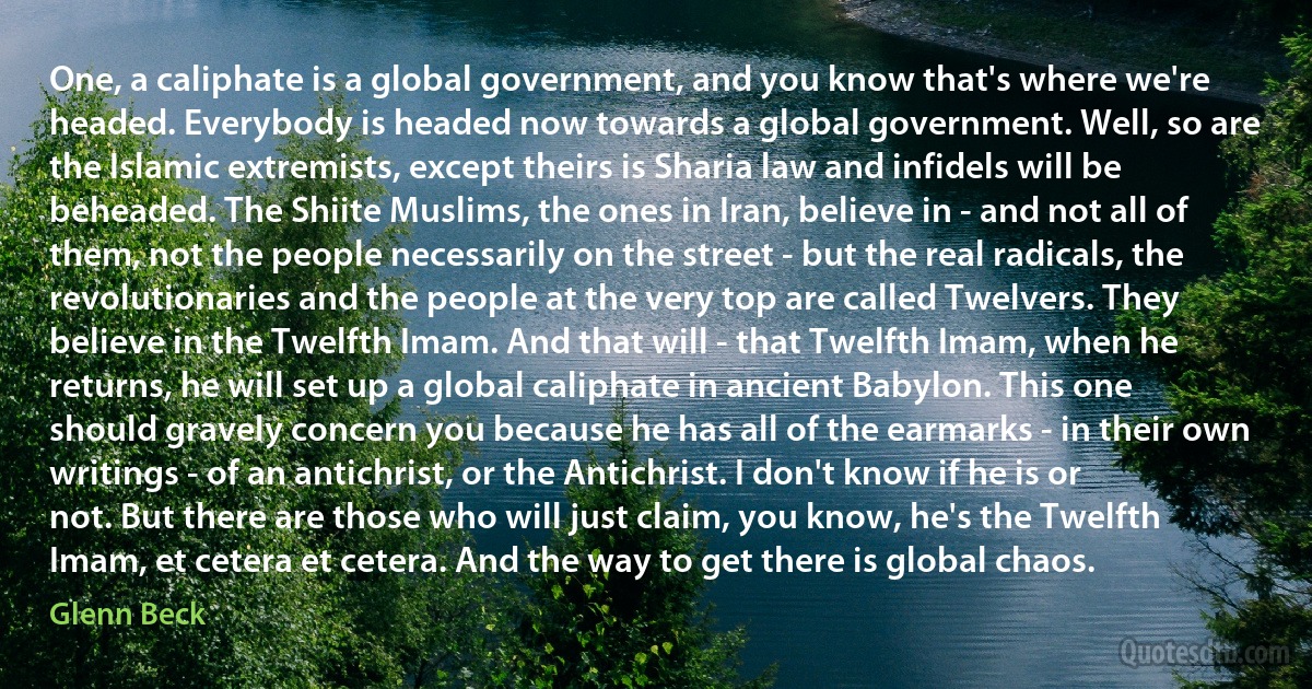 One, a caliphate is a global government, and you know that's where we're headed. Everybody is headed now towards a global government. Well, so are the Islamic extremists, except theirs is Sharia law and infidels will be beheaded. The Shiite Muslims, the ones in Iran, believe in - and not all of them, not the people necessarily on the street - but the real radicals, the revolutionaries and the people at the very top are called Twelvers. They believe in the Twelfth Imam. And that will - that Twelfth Imam, when he returns, he will set up a global caliphate in ancient Babylon. This one should gravely concern you because he has all of the earmarks - in their own writings - of an antichrist, or the Antichrist. I don't know if he is or not. But there are those who will just claim, you know, he's the Twelfth Imam, et cetera et cetera. And the way to get there is global chaos. (Glenn Beck)