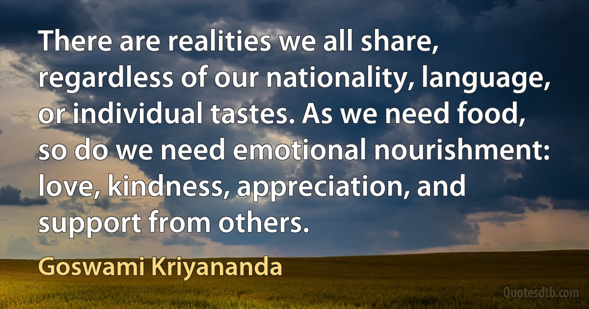 There are realities we all share, regardless of our nationality, language, or individual tastes. As we need food, so do we need emotional nourishment: love, kindness, appreciation, and support from others. (Goswami Kriyananda)