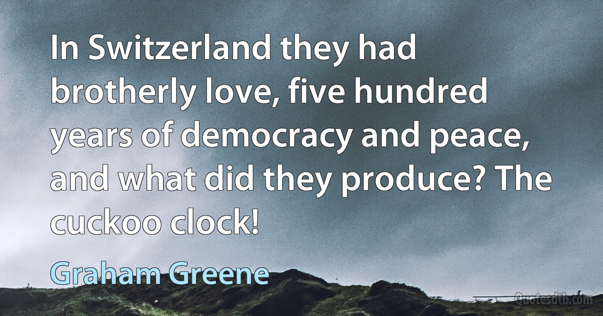 In Switzerland they had brotherly love, five hundred years of democracy and peace, and what did they produce? The cuckoo clock! (Graham Greene)