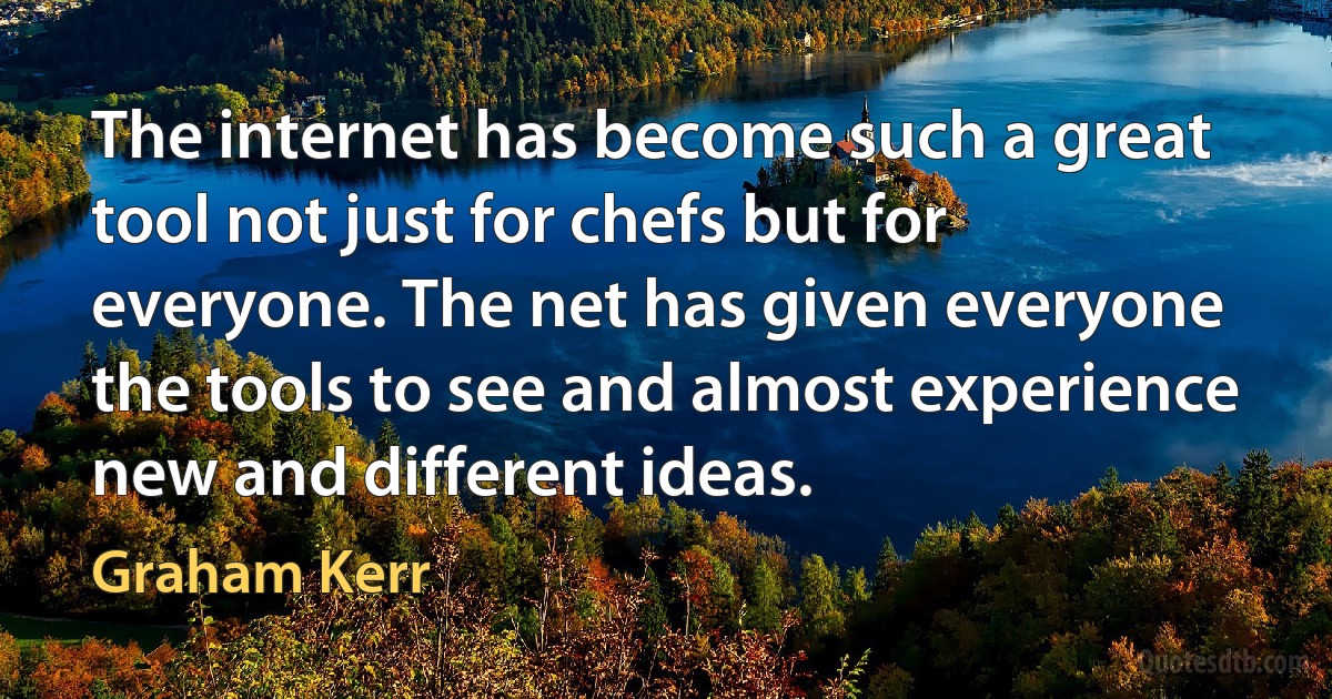 The internet has become such a great tool not just for chefs but for everyone. The net has given everyone the tools to see and almost experience new and different ideas. (Graham Kerr)