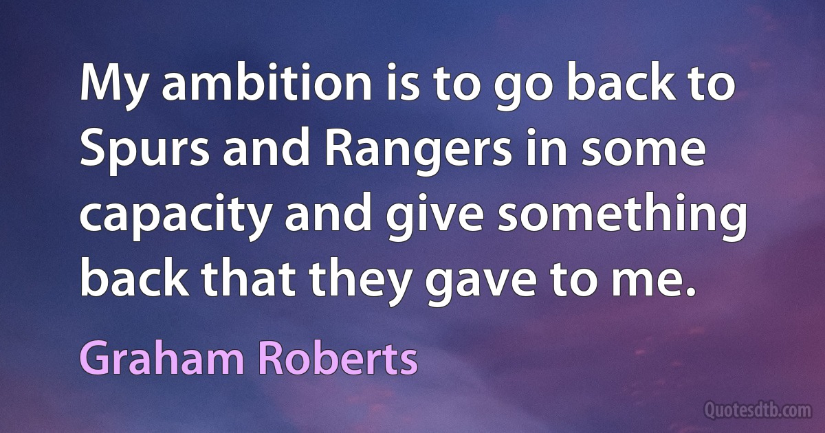 My ambition is to go back to Spurs and Rangers in some capacity and give something back that they gave to me. (Graham Roberts)