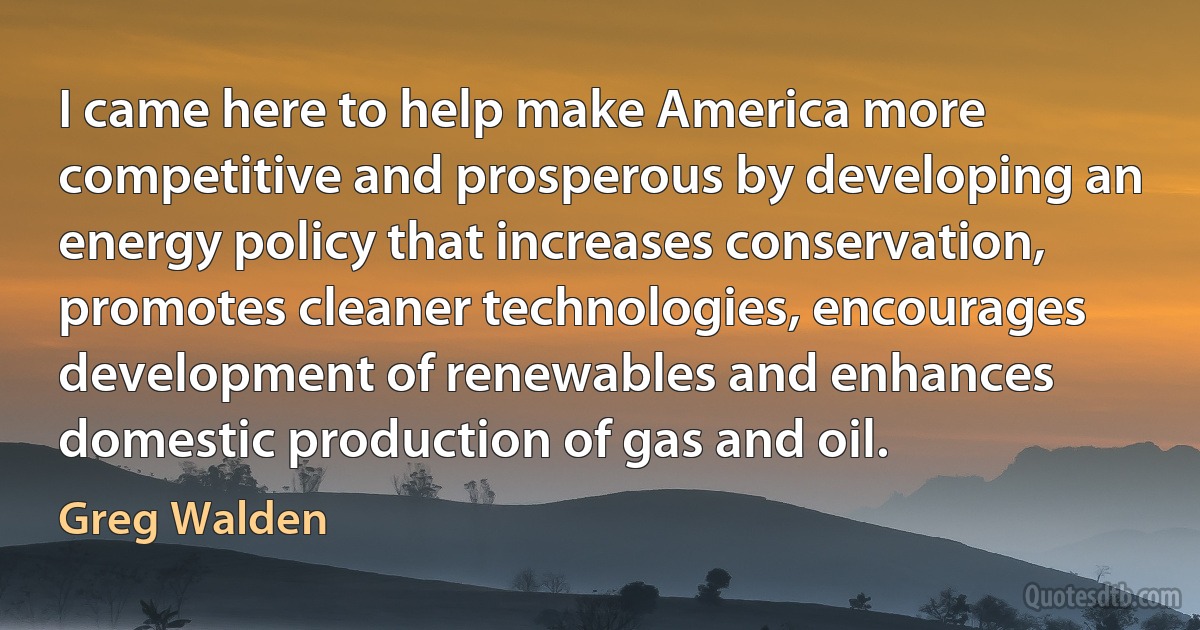 I came here to help make America more competitive and prosperous by developing an energy policy that increases conservation, promotes cleaner technologies, encourages development of renewables and enhances domestic production of gas and oil. (Greg Walden)