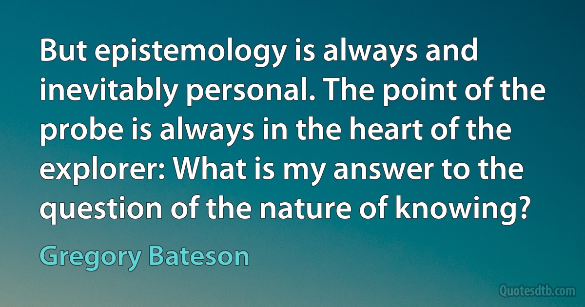 But epistemology is always and inevitably personal. The point of the probe is always in the heart of the explorer: What is my answer to the question of the nature of knowing? (Gregory Bateson)