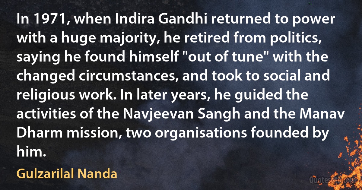 In 1971, when Indira Gandhi returned to power with a huge majority, he retired from politics, saying he found himself "out of tune" with the changed circumstances, and took to social and religious work. In later years, he guided the activities of the Navjeevan Sangh and the Manav Dharm mission, two organisations founded by him. (Gulzarilal Nanda)