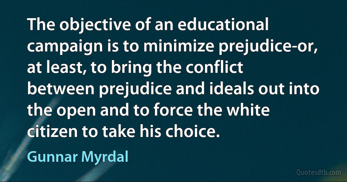 The objective of an educational campaign is to minimize prejudice-or, at least, to bring the conflict between prejudice and ideals out into the open and to force the white citizen to take his choice. (Gunnar Myrdal)