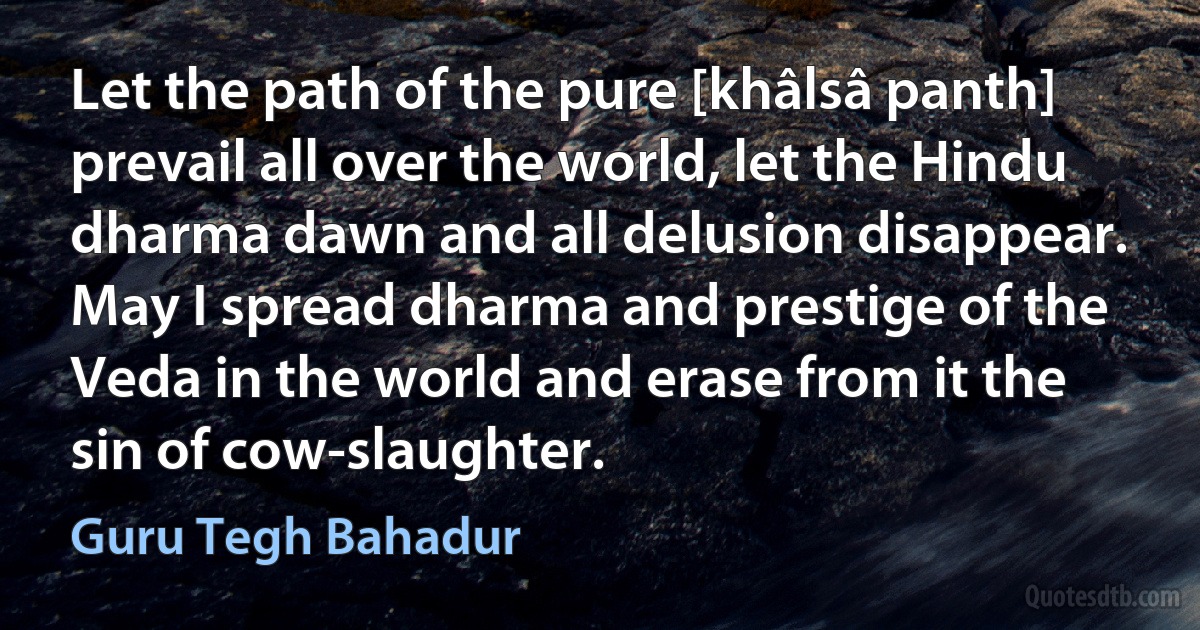 Let the path of the pure [khâlsâ panth] prevail all over the world, let the Hindu dharma dawn and all delusion disappear.
May I spread dharma and prestige of the Veda in the world and erase from it the sin of cow-slaughter. (Guru Tegh Bahadur)