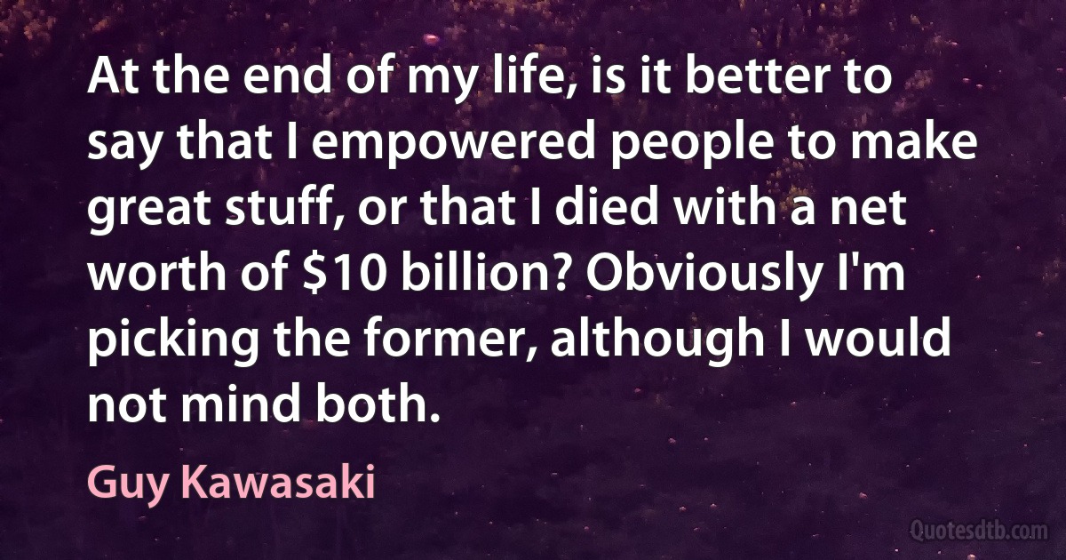 At the end of my life, is it better to say that I empowered people to make great stuff, or that I died with a net worth of $10 billion? Obviously I'm picking the former, although I would not mind both. (Guy Kawasaki)