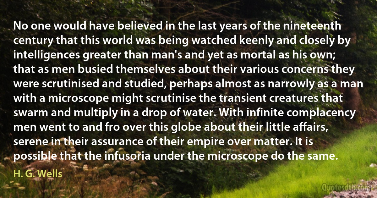 No one would have believed in the last years of the nineteenth century that this world was being watched keenly and closely by intelligences greater than man's and yet as mortal as his own; that as men busied themselves about their various concerns they were scrutinised and studied, perhaps almost as narrowly as a man with a microscope might scrutinise the transient creatures that swarm and multiply in a drop of water. With infinite complacency men went to and fro over this globe about their little affairs, serene in their assurance of their empire over matter. It is possible that the infusoria under the microscope do the same. (H. G. Wells)