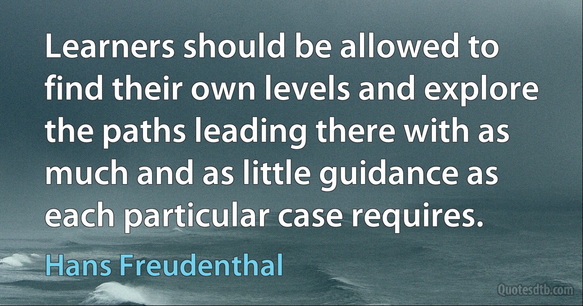 Learners should be allowed to find their own levels and explore the paths leading there with as much and as little guidance as each particular case requires. (Hans Freudenthal)