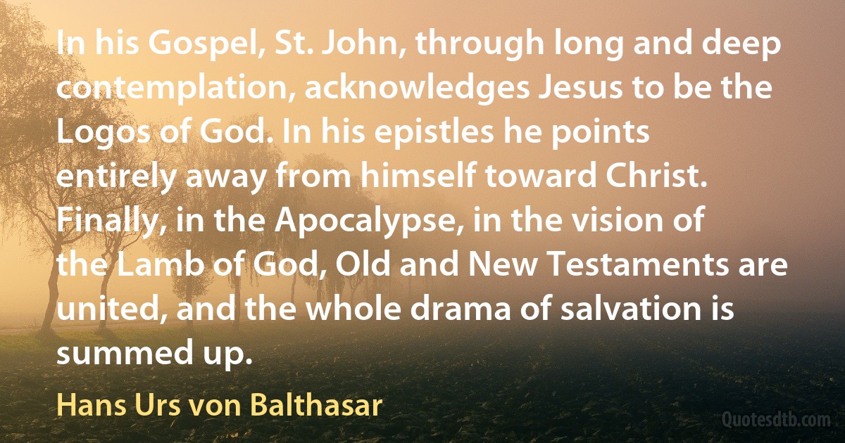 In his Gospel, St. John, through long and deep contemplation, acknowledges Jesus to be the Logos of God. In his epistles he points entirely away from himself toward Christ. Finally, in the Apocalypse, in the vision of the Lamb of God, Old and New Testaments are united, and the whole drama of salvation is summed up. (Hans Urs von Balthasar)