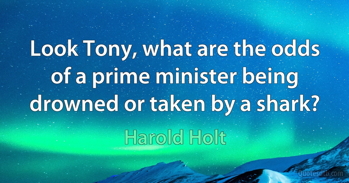 Look Tony, what are the odds of a prime minister being drowned or taken by a shark? (Harold Holt)