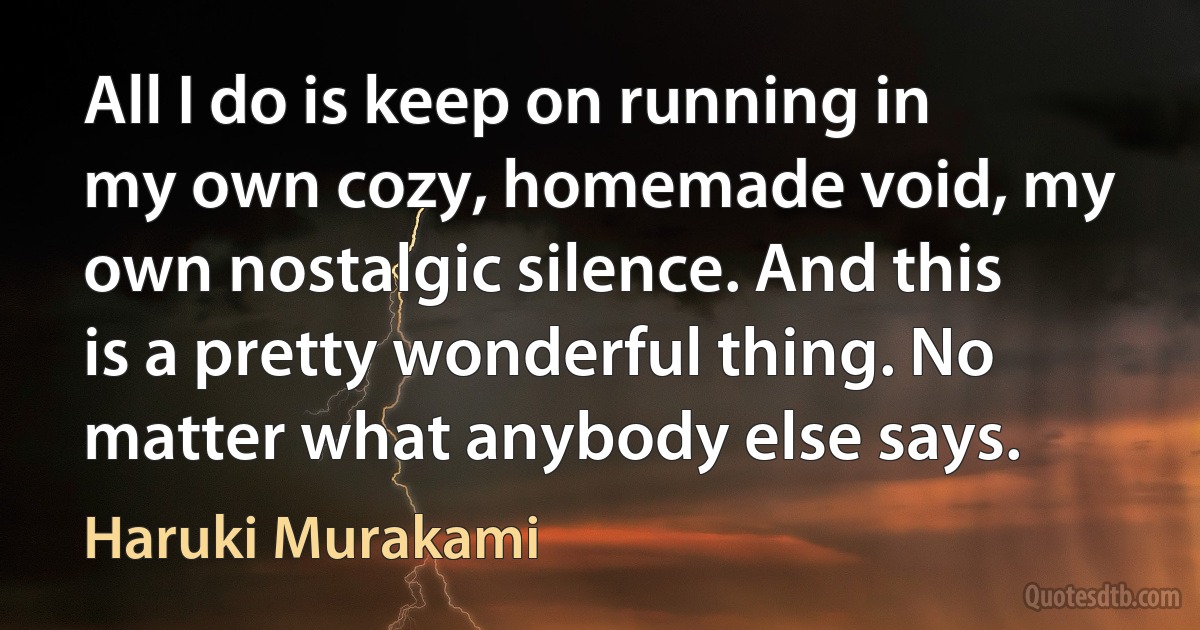 All I do is keep on running in my own cozy, homemade void, my own nostalgic silence. And this is a pretty wonderful thing. No matter what anybody else says. (Haruki Murakami)