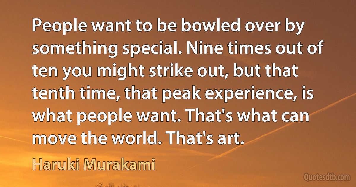 People want to be bowled over by something special. Nine times out of ten you might strike out, but that tenth time, that peak experience, is what people want. That's what can move the world. That's art. (Haruki Murakami)