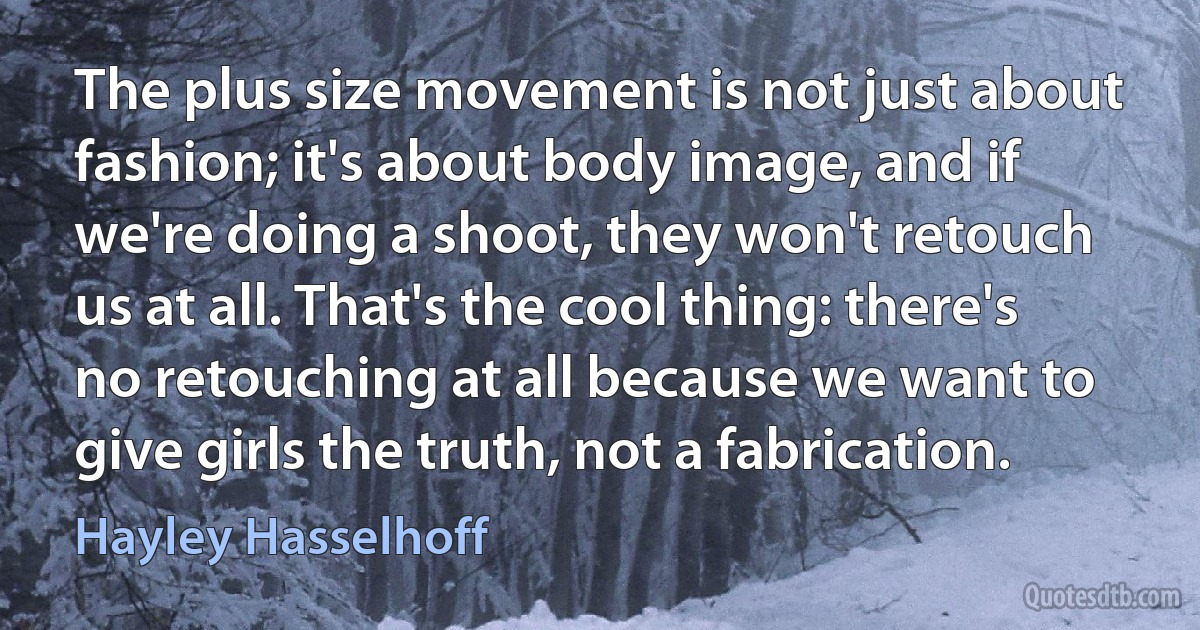 The plus size movement is not just about fashion; it's about body image, and if we're doing a shoot, they won't retouch us at all. That's the cool thing: there's no retouching at all because we want to give girls the truth, not a fabrication. (Hayley Hasselhoff)