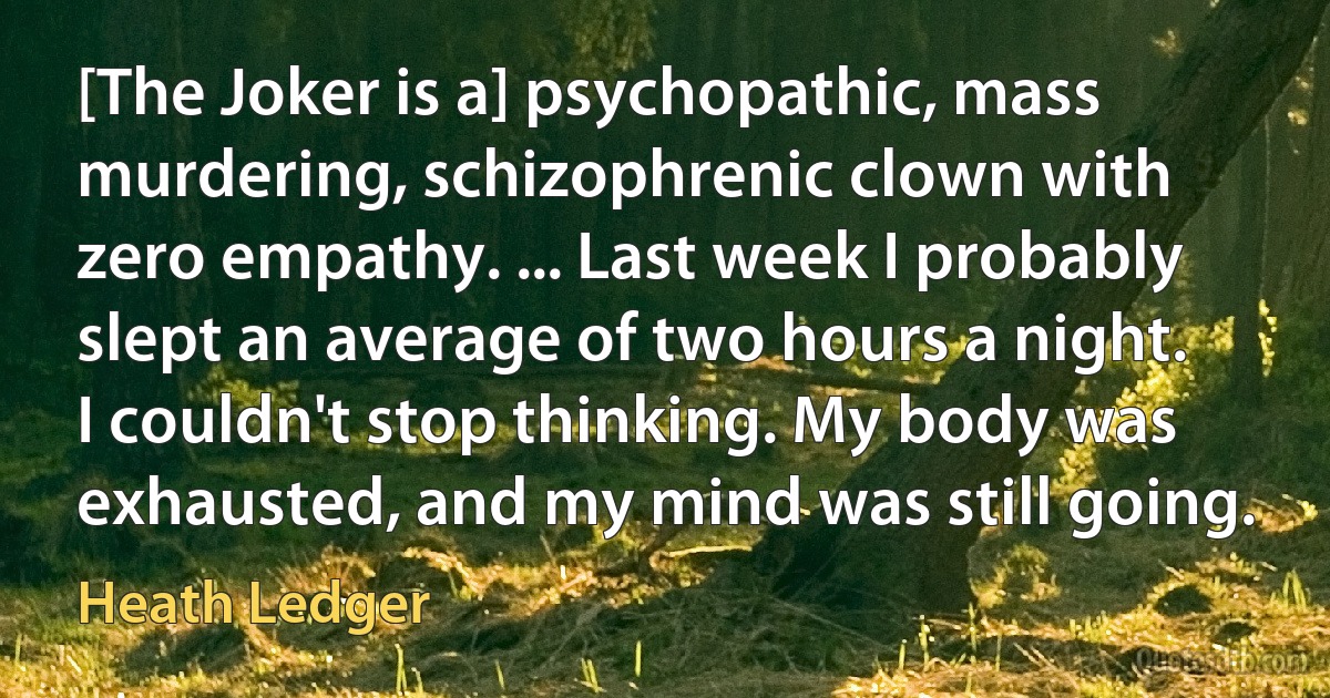 [The Joker is a] psychopathic, mass murdering, schizophrenic clown with zero empathy. ... Last week I probably slept an average of two hours a night. I couldn't stop thinking. My body was exhausted, and my mind was still going. (Heath Ledger)