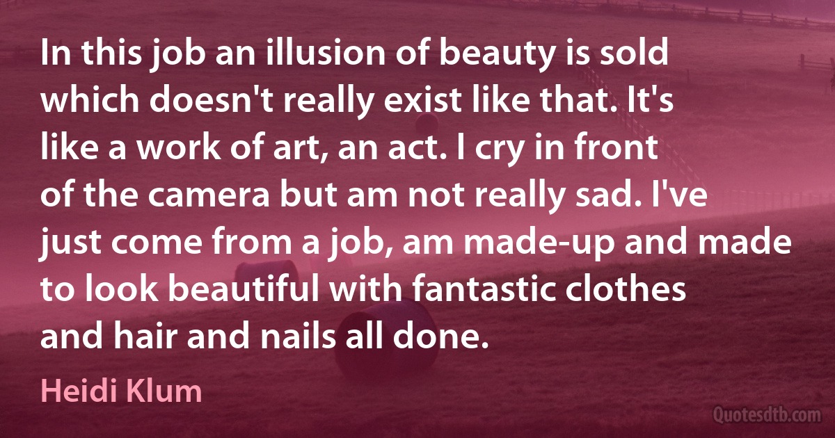 In this job an illusion of beauty is sold which doesn't really exist like that. It's like a work of art, an act. I cry in front of the camera but am not really sad. I've just come from a job, am made-up and made to look beautiful with fantastic clothes and hair and nails all done. (Heidi Klum)