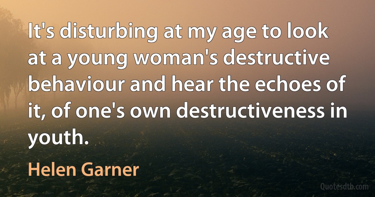 It's disturbing at my age to look at a young woman's destructive behaviour and hear the echoes of it, of one's own destructiveness in youth. (Helen Garner)