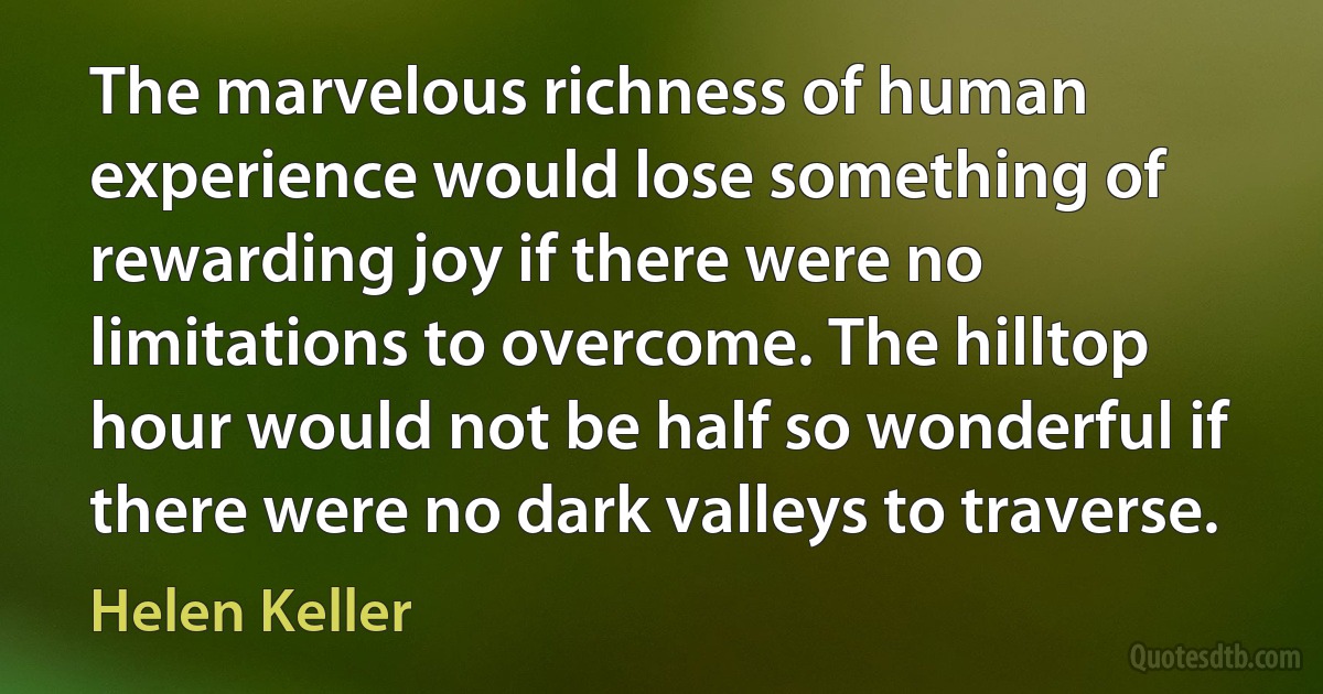 The marvelous richness of human experience would lose something of rewarding joy if there were no limitations to overcome. The hilltop hour would not be half so wonderful if there were no dark valleys to traverse. (Helen Keller)