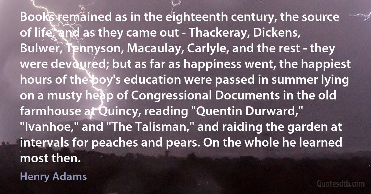 Books remained as in the eighteenth century, the source of life, and as they came out - Thackeray, Dickens, Bulwer, Tennyson, Macaulay, Carlyle, and the rest - they were devoured; but as far as happiness went, the happiest hours of the boy's education were passed in summer lying on a musty heap of Congressional Documents in the old farmhouse at Quincy, reading "Quentin Durward," "Ivanhoe," and "The Talisman," and raiding the garden at intervals for peaches and pears. On the whole he learned most then. (Henry Adams)