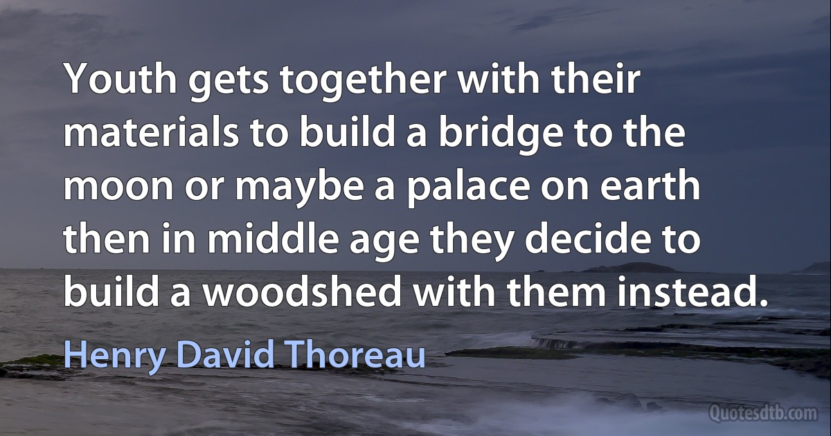 Youth gets together with their materials to build a bridge to the moon or maybe a palace on earth then in middle age they decide to build a woodshed with them instead. (Henry David Thoreau)