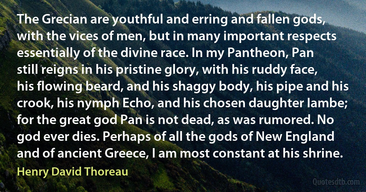 The Grecian are youthful and erring and fallen gods, with the vices of men, but in many important respects essentially of the divine race. In my Pantheon, Pan still reigns in his pristine glory, with his ruddy face, his flowing beard, and his shaggy body, his pipe and his crook, his nymph Echo, and his chosen daughter Iambe; for the great god Pan is not dead, as was rumored. No god ever dies. Perhaps of all the gods of New England and of ancient Greece, I am most constant at his shrine. (Henry David Thoreau)