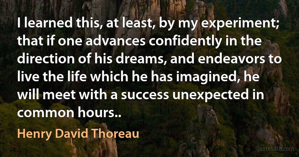 I learned this, at least, by my experiment; that if one advances confidently in the direction of his dreams, and endeavors to live the life which he has imagined, he will meet with a success unexpected in common hours.. (Henry David Thoreau)