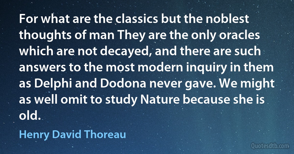 For what are the classics but the noblest thoughts of man They are the only oracles which are not decayed, and there are such answers to the most modern inquiry in them as Delphi and Dodona never gave. We might as well omit to study Nature because she is old. (Henry David Thoreau)