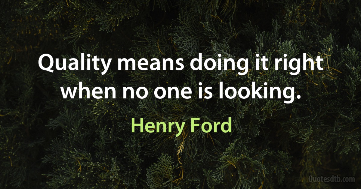 Quality means doing it right when no one is looking. (Henry Ford)