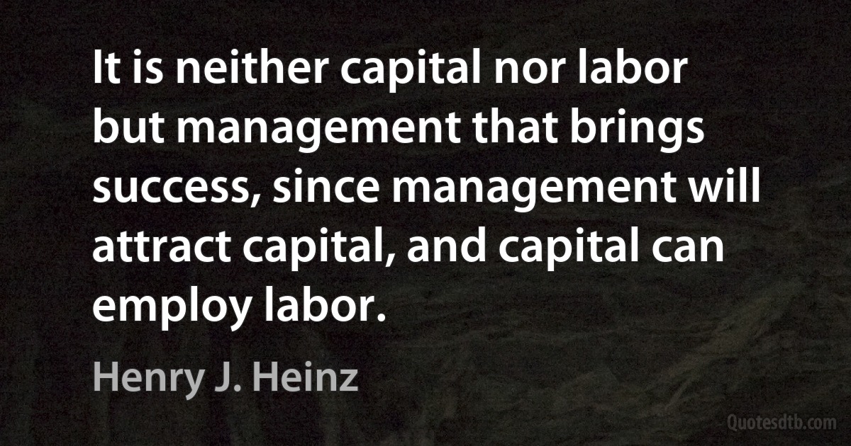 It is neither capital nor labor but management that brings success, since management will attract capital, and capital can employ labor. (Henry J. Heinz)