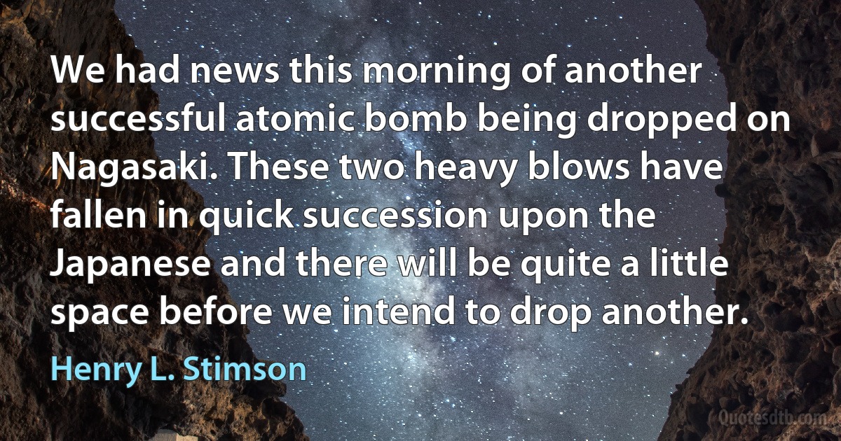 We had news this morning of another successful atomic bomb being dropped on Nagasaki. These two heavy blows have fallen in quick succession upon the Japanese and there will be quite a little space before we intend to drop another. (Henry L. Stimson)