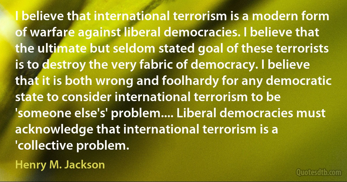 I believe that international terrorism is a modern form of warfare against liberal democracies. I believe that the ultimate but seldom stated goal of these terrorists is to destroy the very fabric of democracy. I believe that it is both wrong and foolhardy for any democratic state to consider international terrorism to be 'someone else's' problem.... Liberal democracies must acknowledge that international terrorism is a 'collective problem. (Henry M. Jackson)