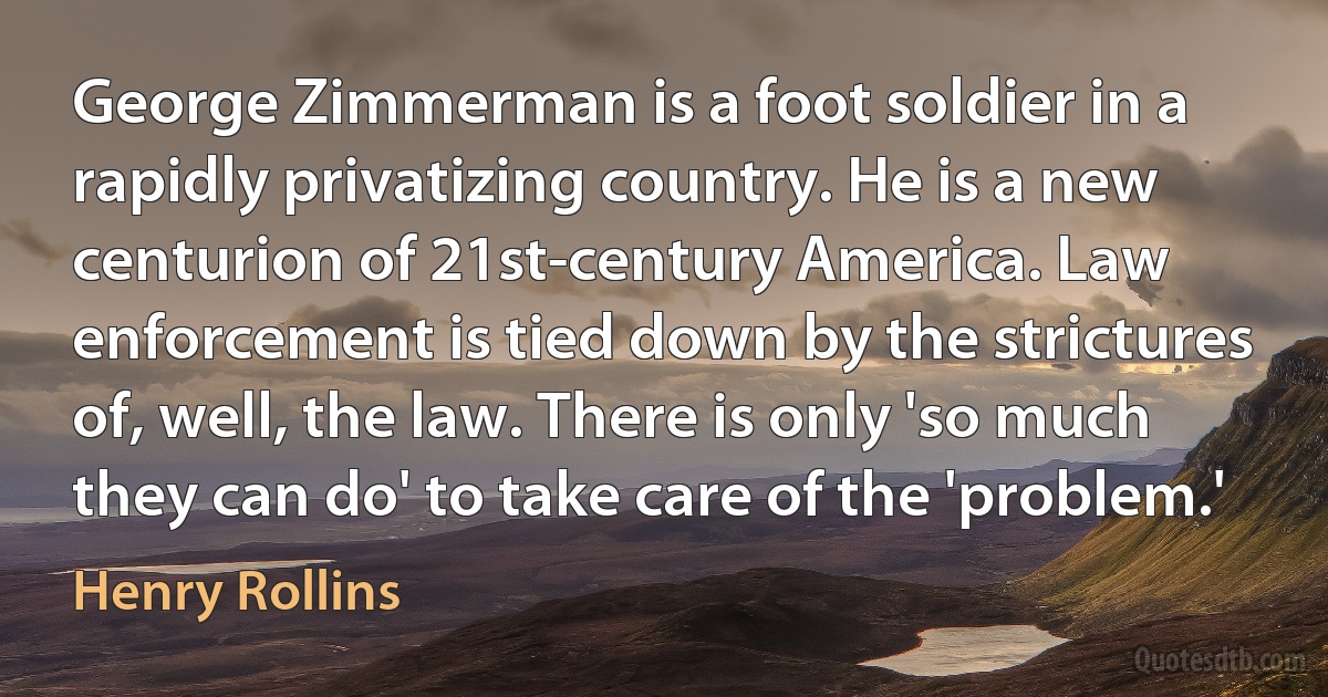 George Zimmerman is a foot soldier in a rapidly privatizing country. He is a new centurion of 21st-century America. Law enforcement is tied down by the strictures of, well, the law. There is only 'so much they can do' to take care of the 'problem.' (Henry Rollins)