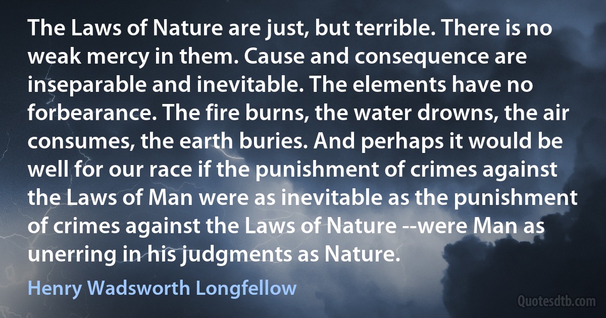 The Laws of Nature are just, but terrible. There is no weak mercy in them. Cause and consequence are inseparable and inevitable. The elements have no forbearance. The fire burns, the water drowns, the air consumes, the earth buries. And perhaps it would be well for our race if the punishment of crimes against the Laws of Man were as inevitable as the punishment of crimes against the Laws of Nature --were Man as unerring in his judgments as Nature. (Henry Wadsworth Longfellow)