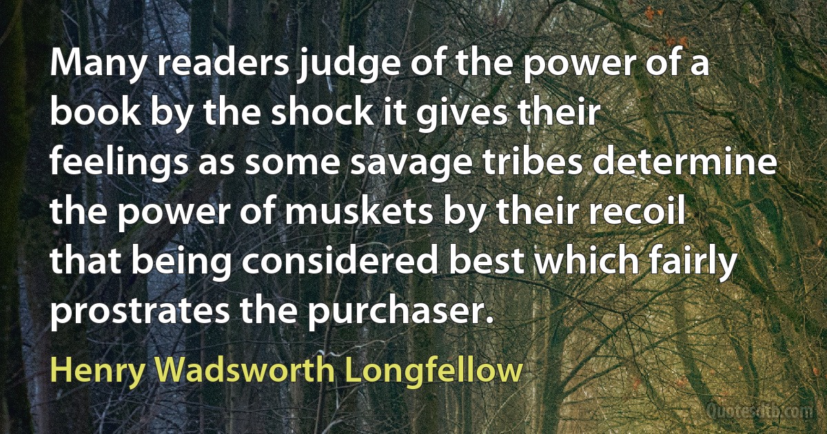 Many readers judge of the power of a book by the shock it gives their feelings as some savage tribes determine the power of muskets by their recoil that being considered best which fairly prostrates the purchaser. (Henry Wadsworth Longfellow)