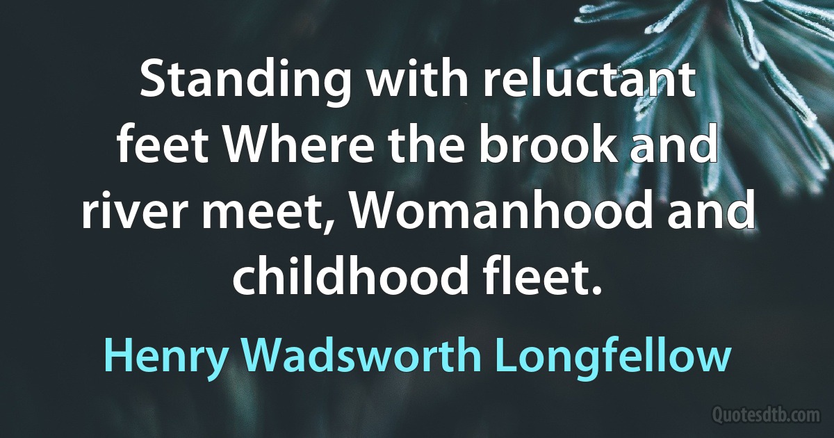 Standing with reluctant feet Where the brook and river meet, Womanhood and childhood fleet. (Henry Wadsworth Longfellow)