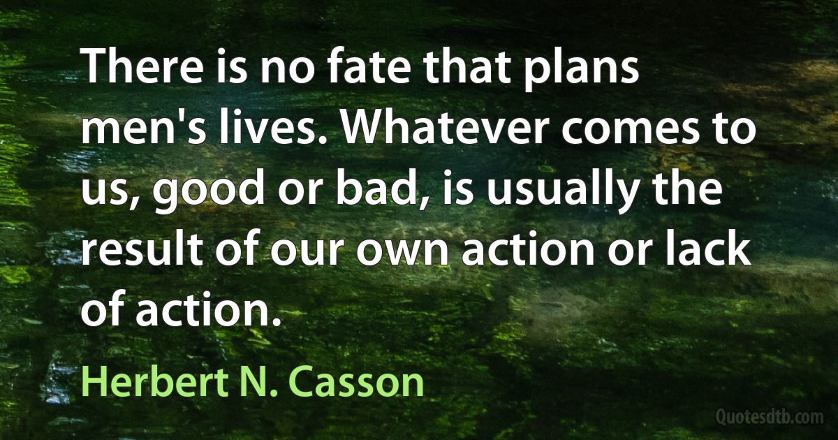 There is no fate that plans men's lives. Whatever comes to us, good or bad, is usually the result of our own action or lack of action. (Herbert N. Casson)